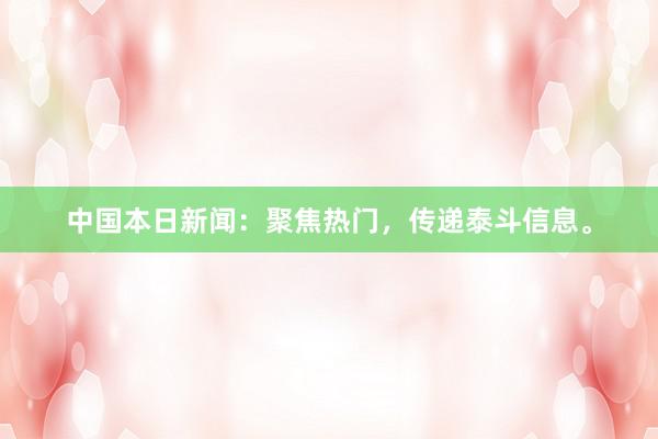 中国本日新闻：聚焦热门，传递泰斗信息。